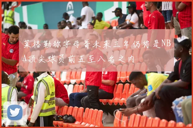 莱格勒称字母哥未来三年仍将是NBA顶尖球员前五至八名之内