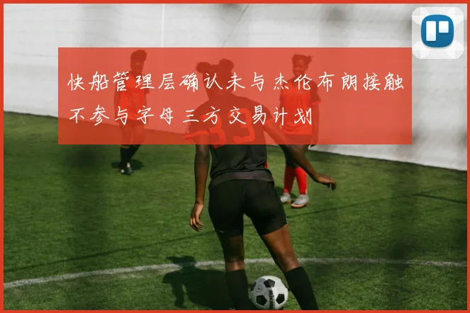 快船管理层确认未与杰伦布朗接触不参与字母三方交易计划