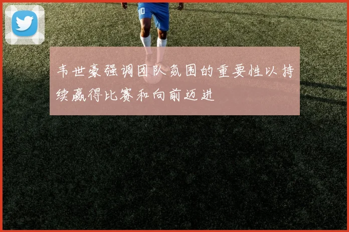 韦世豪强调团队氛围的重要性以持续赢得比赛和向前迈进