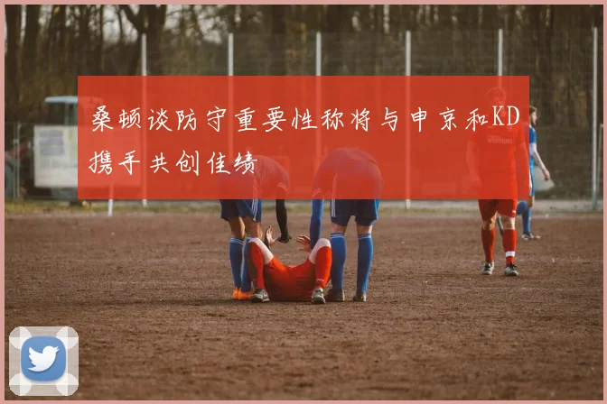 桑顿谈防守重要性称将与申京和KD携手共创佳绩