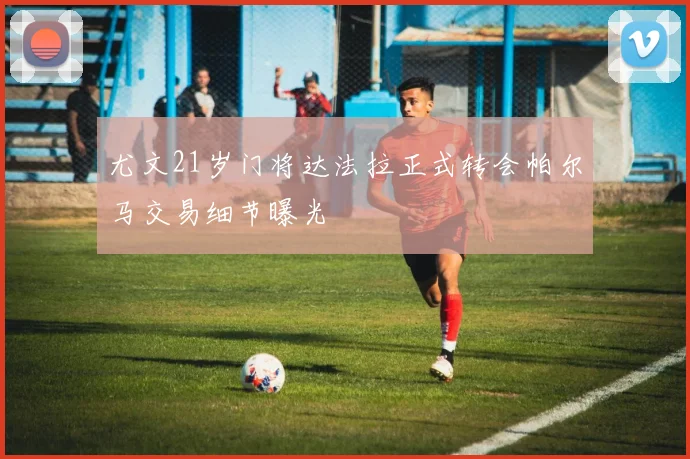 尤文21岁门将达法拉正式转会帕尔马交易细节曝光