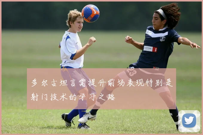 多尔古坦言需提升前场表现特别是射门技术的学习之路