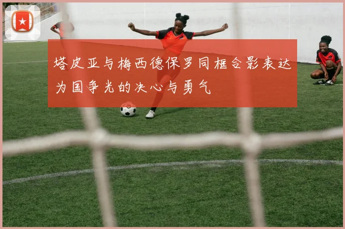 塔皮亚与梅西德保罗同框合影表达为国争光的决心与勇气