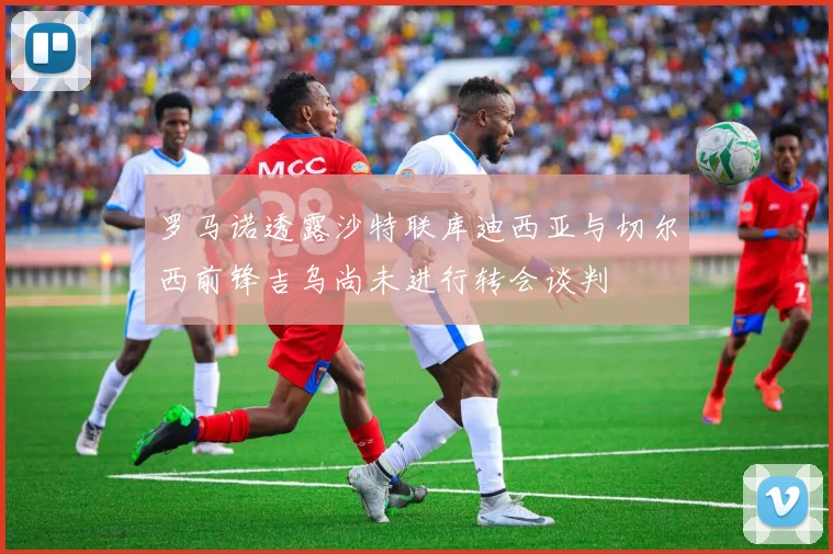 罗马诺透露沙特联库迪西亚与切尔西前锋吉乌尚未进行转会谈判