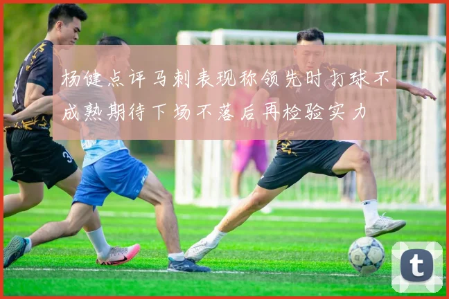 杨健点评马刺表现称领先时打球不成熟期待下场不落后再检验实力