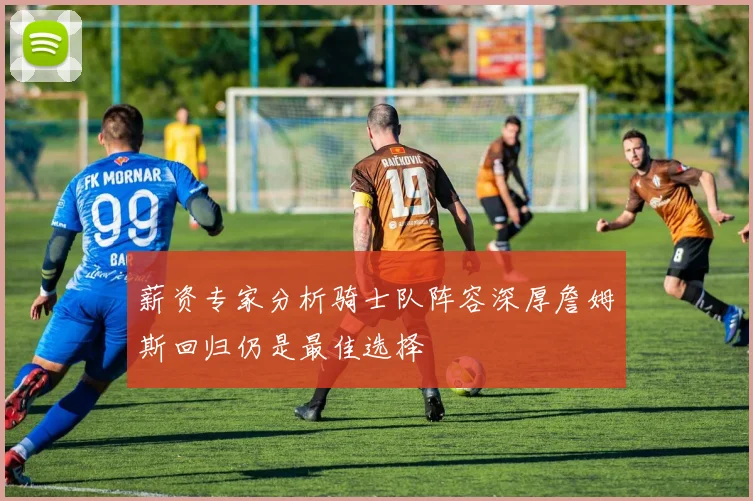 薪资专家分析骑士队阵容深厚詹姆斯回归仍是最佳选择