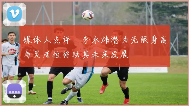媒体人点评偰李永炜潜力无限身高与灵活性将助其未来发展