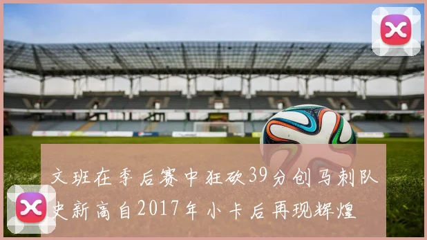 文班在季后赛中狂砍39分创马刺队史新高自2017年小卡后再现辉煌