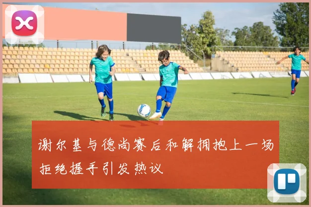 谢尔基与德尚赛后和解拥抱上一场拒绝握手引发热议