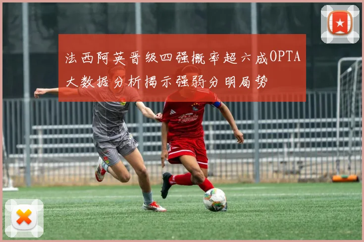 法西阿英晋级四强概率超六成OPTA大数据分析揭示强弱分明局势