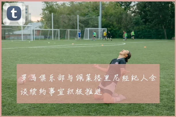 罗马俱乐部与佩莱格里尼经纪人会谈续约事宜积极推进