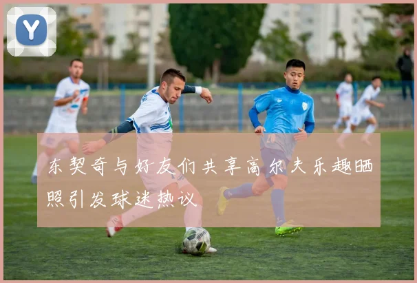 东契奇与好友们共享高尔夫乐趣晒照引发球迷热议