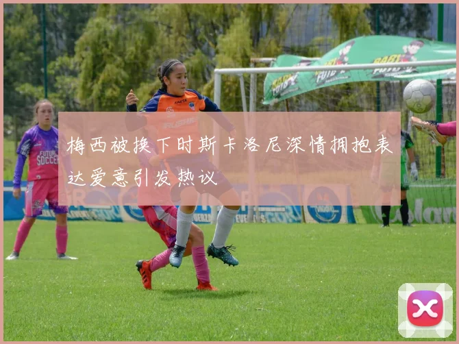 梅西被换下时斯卡洛尼深情拥抱表达爱意引发热议