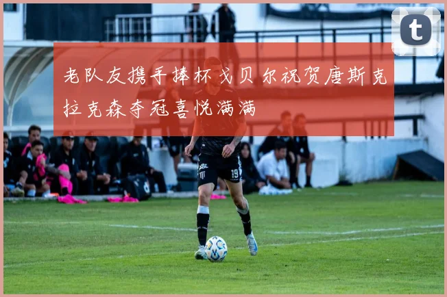 老队友携手捧杯戈贝尔祝贺唐斯克拉克森夺冠喜悦满满