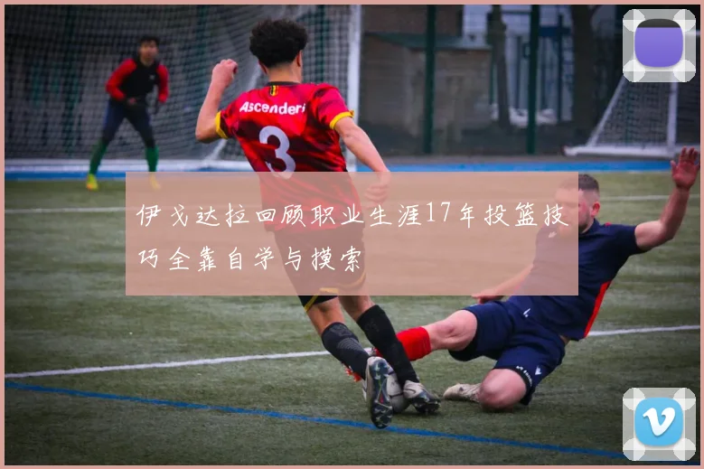 伊戈达拉回顾职业生涯17年投篮技巧全靠自学与摸索