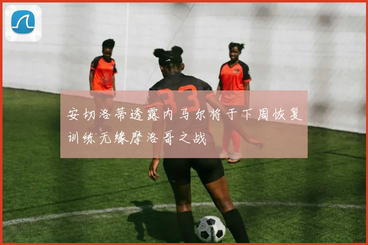 安切洛蒂透露内马尔将于下周恢复训练无缘摩洛哥之战