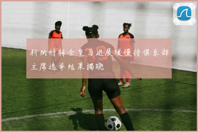 科纳特转会皇马进展缓慢待俱乐部主席选举结果揭晓