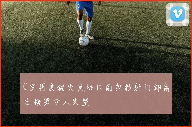 C罗再度错失良机门前包抄射门却高出横梁令人失望