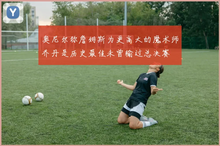 奥尼尔称詹姆斯为更高大的魔术师乔丹是历史最佳未曾输过总决赛