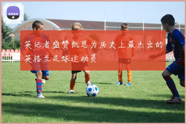英记者盛赞凯恩为历史上最杰出的英格兰足球运动员