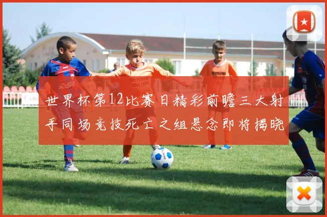 世界杯第12比赛日精彩前瞻三大射手同场竞技死亡之组悬念即将揭晓