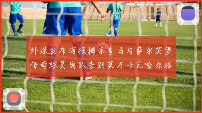 外媒发布海报揭示皇马与萨尔茨堡传奇球员离队告别莱万卡瓦哈尔格列兹曼