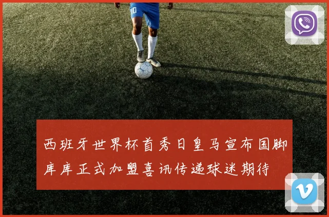 西班牙世界杯首秀日皇马宣布国脚库库正式加盟喜讯传递球迷期待