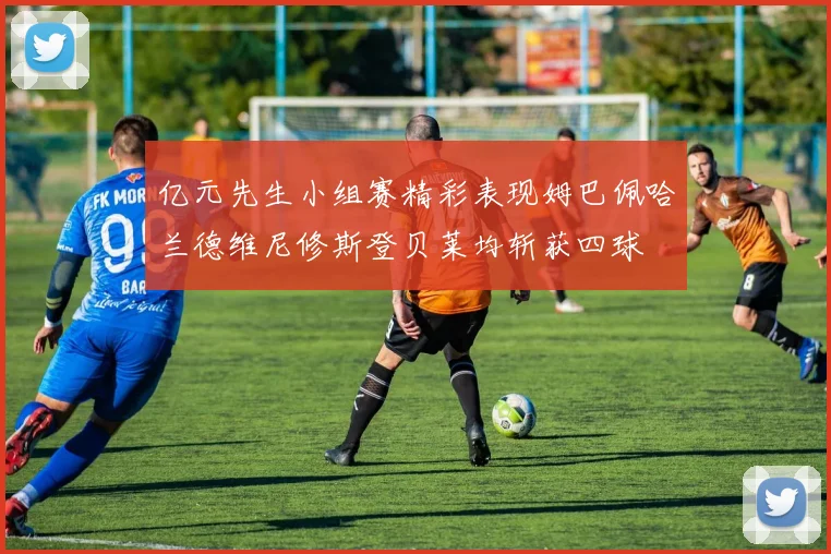 亿元先生小组赛精彩表现姆巴佩哈兰德维尼修斯登贝莱均斩获四球