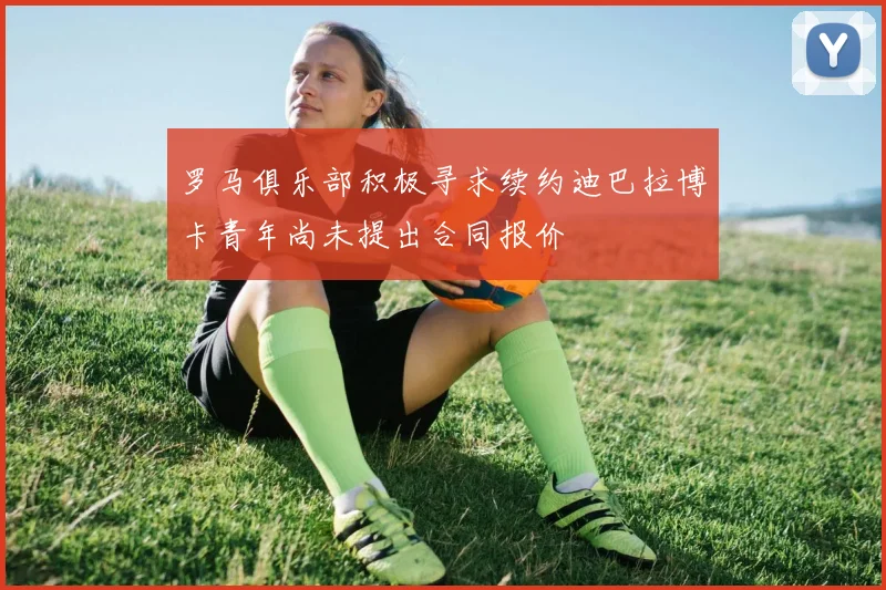 罗马俱乐部积极寻求续约迪巴拉博卡青年尚未提出合同报价