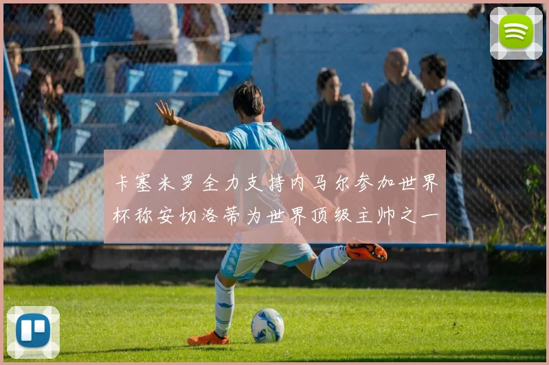 卡塞米罗全力支持内马尔参加世界杯称安切洛蒂为世界顶级主帅之一