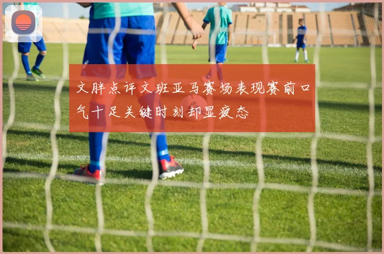 文胖点评文班亚马赛场表现赛前口气十足关键时刻却显疲态