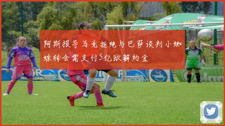 阿斯报导马竞拒绝与巴萨谈判小蜘蛛转会需支付5亿欧解约金