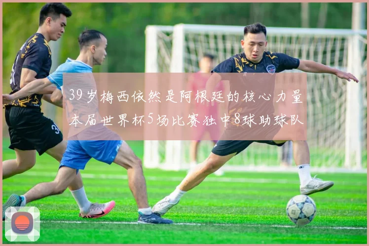 39岁梅西依然是阿根廷的核心力量本届世界杯5场比赛独中8球助球队狂轰14球