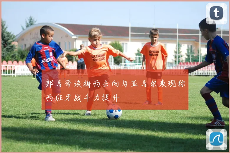 邦马蒂谈梅西去向与亚马尔表现称西班牙战斗力提升