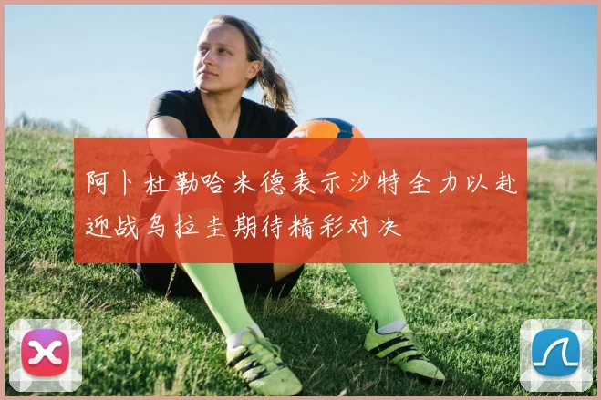 阿卜杜勒哈米德表示沙特全力以赴迎战乌拉圭期待精彩对决